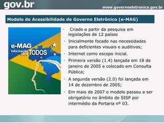 Modelo de Acessibilidade de Governo Eletrônico (e-MAG)‏ Criado a partir da pesquisa em legislações de 12 países Inicialmente focado nas necessidades para deficientes visuais e auditivos; Internet como escopo inicial.  Primeira versão (1.4) lançada em 18 de janeiro de 2005 e colocado em Consulta Pública; A segunda versão (2.0) foi lançada em 14 de dezembro de 2005; Em maio de 2007 o modelo passou a ser obrigatório no âmbito do SISP por intermédio da Portaria nº 03. 
