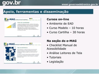 Apoio, ferramentas e disseminação Cursos on-line Ambiente de EAD  Curso Modelo – 10 horas Curso Cartilha – 30 horas Na seção do e-MAG  Checklist Manual de Acessibilidade Análise Leitores de Tela Tutoriais Legislação 