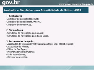 1.  Avaliadores Avaliador de acessibilidade web; Avaliador de código HTML/XHTML; Avaliador de código CSS. 2.  Simuladores Simulador de navegação para cegos; Simulador de navegação para baixa visão. 3.  Ferramentas de apoio Associador de textos alternativos para as tags: img, object e script; Associador de rótulos; Editor de DocTypes; Preenchedor de formulários;  Links redundantes; Corretor de eventos.  Avaliador e Simulador para Acessibilidade de Sítios - ASES 