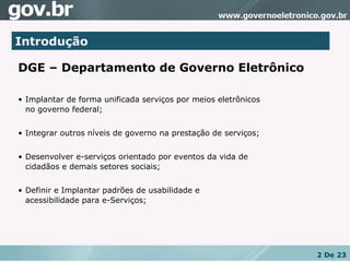 Introdução DGE – Departamento de Governo Eletrônico Implantar de forma unificada serviços por meios eletrônicos  no governo federal; Integrar outros níveis de governo na prestação de serviços; Desenvolver e-serviços orientado por eventos da vida de  cidadãos e demais setores sociais; Definir e Implantar padrões de usabilidade e  acessibilidade para e-Serviços; 