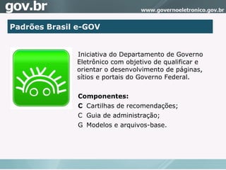 Padrões Brasil e-GOV Iniciativa do Departamento de Governo Eletrônico com objetivo de qualificar e orientar o desenvolvimento de páginas, sítios e portais do Governo Federal. Componentes:   Cartilhas de recomendações;    Guia de administração;   Modelos e arquivos-base. 