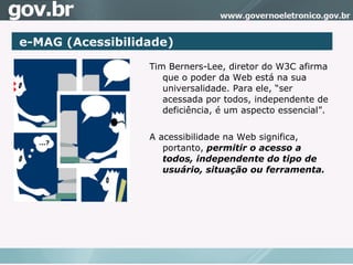 A Tim Berners-Lee, diretor do W3C afirma que o poder da Web está na sua universalidade. Para ele, “ser acessada por todos, independente de deficiência, é um aspecto essencial”.  A acessibilidade na Web significa,   portanto,   permitir o acesso a todos, independente do tipo de usuário, situação ou ferramenta. e-MAG (Acessibilidade)‏ 