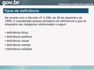Tipos de deficiência De acordo com o Decreto nº 3.298, de 20 de dezembro de 1999, é considerada pessoa portadora de deficiência a que se enquadra nas categorias relacionadas a seguir.  deficiência física deficiência auditiva deficiência visual deficiência mental deficiência múltipla 