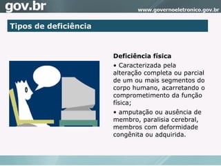 Tipos de deficiência Deficiência física Caracterizada pela alteração completa ou parcial de um ou mais segmentos do corpo humano, acarretando o comprometimento da função física; amputação ou ausência de membro, paralisia cerebral, membros com deformidade congênita ou adquirida.  