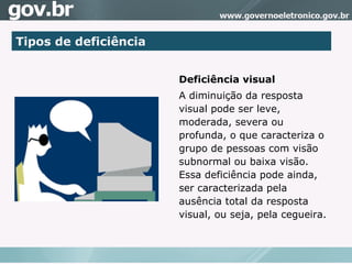 Tipos de deficiência Deficiência visual A diminuição da resposta visual pode ser leve, moderada, severa ou profunda, o que caracteriza o grupo de pessoas com visão subnormal ou baixa visão. Essa deficiência pode ainda, ser caracterizada pela ausência total da resposta visual, ou seja, pela cegueira.  