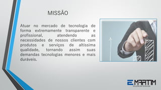 Atuar no mercado de tecnologia de
forma extremamente transparente e
profissional, atendendo as
necessidades de nossos clientes com
produtos e serviços de altíssima
qualidade, tornando assim suas
demandas tecnologias menores e mais
duráveis.
MISSÃO
 