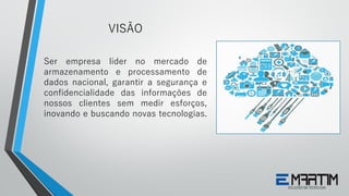 Ser empresa líder no mercado de
armazenamento e processamento de
dados nacional, garantir a segurança e
confidencialidade das informações de
nossos clientes sem medir esforços,
inovando e buscando novas tecnologias.
VISÃO
 