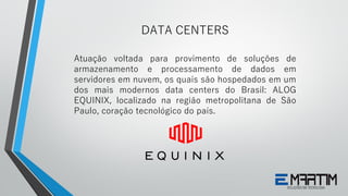 Atuação voltada para provimento de soluções de
armazenamento e processamento de dados em
servidores em nuvem, os quais são hospedados em um
dos mais modernos data centers do Brasil: ALOG
EQUINIX, localizado na região metropolitana de São
Paulo, coração tecnológico do país.
DATA CENTERS
 