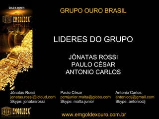 Entre em contato com os líderes
Jônatas Rossi

Antônio Carlos

Paulo César

Cristiano Rodrigues

Skype: jonatasrossi
e-mail: jonatas@emgoldexourobrasil.com.br
https://www.facebook.com/jonatas.emgoldex
telefone: (13) 8157-6876 (VIVO)

Skype: malta.junior
e-mail: paulo@emgoldexourobrasil.com.br
https://www.facebook.com/pcmjunior.malta
telefone: (13) 8146-0216 (TIM)

Skype: antonioclj
e-mail: antonioclj@emgoldexourobrasil.com.br
https://www.facebook.com/antoniocarlos.lemosjunior.7
telefone: (34) 9147-5406 (TIM)

Skype: treinamentodesucesso
e-mail: cristiano@emgoldexourobrasil.com.br
https://www.facebook.com/emgoldexms
telefone: (67) 9288-2961 (CLARO)
(67) 3305 - 3667 (RES.)

www.emgoldexourobrasil.com.br

 