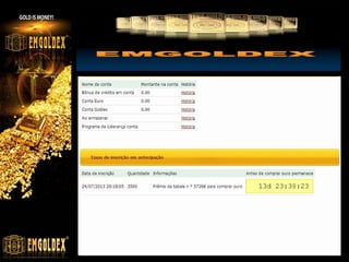 Mesa Preliminar
3. If a customer with a Pre-registration is completing 4 levels of Preliminary table without
having invited clients or having invited only one client, its registration is eliminated from the
marketing program and it gets refunded with the amount spent on the registration of EUR
150 which is credited to the internal euro account. Its superior sponsor keeps the
qualification for the Preliminary table and it is given the opportunity to move to the Main
order table.

Mesa Principal
If to the order of the buyer maximum compensation isn't charged after passage of two
cycles of the Main table, the Owner of the order has the right to finish the Order at the
expense of money resources to the full sum of execution of the order and to receive bars
of investment gold or to receive already available bars from storehouse or to sell them
back to the company. The order will be considered as finished. The buyer can issue a new
order by reinvesting 540 credit bonuses for 2 more cycles.

www.emgoldexourobrasil.com.br

 