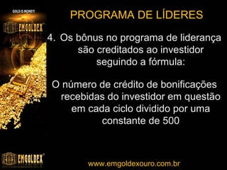 PROGRAMA DE LÍDERES
Níveis do programa de liderança
Ex.: O investidor
está no primeiro
nível

O investidor recebe
7 unidades por ciclo.

FONTE: http://www.emgoldex.com/mx/terms.php

w w w . e m g o l dwww.emgoldexouro.com.br . b r
exourobrasil.com

 