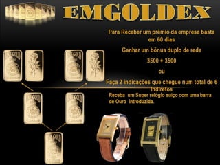 Emgoldex - investindo em ouro

1º
Ciclo

3500€
1 ª Mesa = 3500€
2 ª Mesa = 3500€ - 540€ = 2960€

2º

3º

4º
Ciclo

2960€

Ciclo

3500€

Ciclo

2960€

Pode participar em
quantos ciclos
desejar.

www.emgoldexourobrasil.com.br

 
