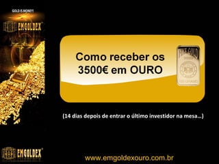 PROGRAMA DE LÍDERES
RECEBIMENTOS

UNIDADES

NÍVEL

COEFICIENTE

1
14
30
100
1000
5000

7
98
210
700
7000
35000

1
1
2
4
7
9

7,5
7,5
10
15
22,5
27,5

TOTAL EURO
EUR
EUR
EUR
EUR
EUR
EUR

52,50 R$
735,00 R$
2.100,00 R$
10.500,00 R$
157.500,00 R$
962.500,00 R$

TOTAL REAL
155,93
2.182,95
6.237,00
31.185,00
467.775,00
2.858.625,00

TABELA DE NÍVEIS
NÍVEL

UNIDADES

COEFICIENTE

1
2
3
4
5
6
7
8
9
10
11
12

0-99
100-249
250-499
500-999
1.000-2.499
2.500-4.999
5.000-9.999
10.000-24.999
25.000-49.999
50.000-99.999
100.000-199.999
200.000 +

7,5
10
12,5
15
17,5
20
22,5
25
27,5
29,5
31
32

www.emgoldexourobrasil.com.br

 