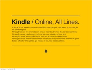 Kindle / Online, All Lines.
A Kindle é uma agência que traz em seu DNA o avanço digital, mas pensa a comunicação
de forma integrada.
Uma agência que vive antenada com o novo, mas não abre mão do valor da experiência.
Uma agência que trabalha com o olho na tela, mas prioriza o olho no olho.
Uma agência que busca modernidade, mas não se perde em modernismos.
Uma agência que entende de tecnologia, mas sabe que imprescindível é entender de gente.
Essa é a Kindle. Uma agência que nasceu on line, mas cresceu all lines.

quinta-feira, 9 de janeiro de 14

 