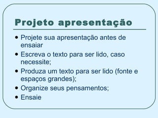 Projeto apresentação Projete sua apresentação antes de ensaiar Escreva o texto para ser lido, caso necessite; Produza um texto para ser lido (fonte e espaços grandes); Organize seus pensamentos; Ensaie 