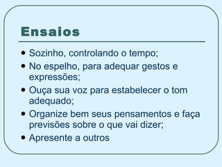 Ensaios Sozinho, controlando o tempo; No espelho, para adequar gestos e expressões; Ouça sua voz para estabelecer o tom adequado; Organize bem seus pensamentos e faça previsões sobre o que vai dizer; Apresente a outros 