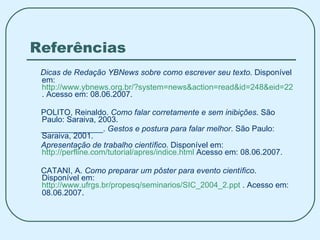 Referências Dicas de Redação YBNews sobre como escrever seu texto . Disponível em:  http://www.ybnews.org.br/?system=news&action=read&id=248&eid=223 . Acesso em: 08.06.2007. POLITO, Reinaldo.  Como falar corretamente e sem inibições . São Paulo: Saraiva, 2003. ______________.  Gestos e postura para falar melhor . São Paulo: Saraiva, 2001. Apresentação de trabalho científico . Disponível em:  http://perfline.com/tutorial/apres/indice.html  Acesso em: 08.06.2007. CATANI, A.  Como preparar um pôster para evento científico . Disponível em:  http://www.ufrgs.br/propesq/seminarios/SIC_2004_2.ppt  . Acesso em: 08.06.2007 . 