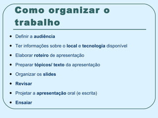 Como organizar o trabalho Definir a  audiência Ter informações sobre o  local  e  tecnologia  disponível Elaborar  roteiro  de apresentação Preparar  tópicos/ texto  da apresentação Organizar os  slides  Revisar Projetar a  apresentação  oral (e escrita) Ensaiar 