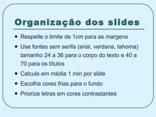 Organização dos slides Respeite o limite de 1cm para as margens Use fontes sem serifa (arial, verdana, tahoma) tamanho 24 a 36 para o corpo do texto e 40 a 70 para os títulos Calcule em média 1 min por slide Escolha cores frias para o fundo Priorize letras em cores contrastantes 