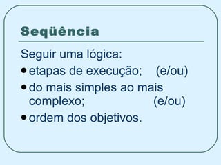 Seqüência Seguir uma lógica: etapas de execução;  (e/ou) do mais simples ao mais complexo;  (e/ou) ordem dos objetivos. 