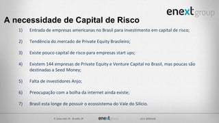 A necessidade de Capital de Risco
1) Entrada de empresas americanas no Brasil para investimento em capital de risco;
2) Tendência do mercado de Private Equity Brasileiro;
3) Existe pouco capital de risco para empresas start ups;
4) Existem 144 empresas de Private Equity e Venture Capital no Brasil, mas poucas são
destinadas a Seed Money;
5) Falta de investidores Anjo;
6) Preocupação com a bolha da internet ainda existe;
7) Brasil esta longe de possuir o ecossistema do Vale do Silício.
 