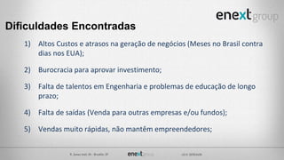 Dificuldades Encontradas
1) Altos Custos e atrasos na geração de negócios (Meses no Brasil contra
dias nos EUA);
2) Burocracia para aprovar investimento;
3) Falta de talentos em Engenharia e problemas de educação de longo
prazo;
4) Falta de saídas (Venda para outras empresas e/ou fundos);
5) Vendas muito rápidas, não mantêm empreendedores;
 