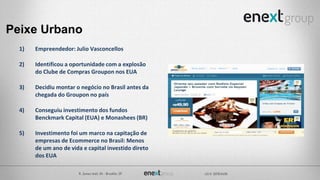 Peixe Urbano
1) Empreendedor: Julio Vasconcellos
2) Identificou a oportunidade com a explosão
do Clube de Compras Groupon nos EUA
3) Decidiu montar o negócio no Brasil antes da
chegada do Groupon no país
4) Conseguiu investimento dos fundos
Benckmark Capital (EUA) e Monashees (BR)
5) Investimento foi um marco na capitação de
empresas de Ecommerce no Brasil: Menos
de um ano de vida e capital investido direto
dos EUA
 