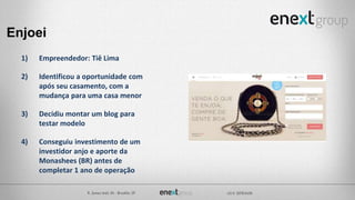 Enjoei
1) Empreendedor: Tiê Lima
2) Identificou a oportunidade com
após seu casamento, com a
mudança para uma casa menor
3) Decidiu montar um blog para
testar modelo
4) Conseguiu investimento de um
investidor anjo e aporte da
Monashees (BR) antes de
completar 1 ano de operação
 