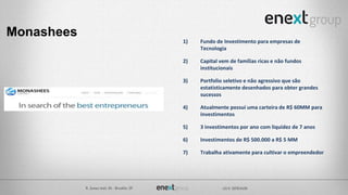 Monashees
1) Fundo de Investimento para empresas de
Tecnologia
2) Capital vem de famílias ricas e não fundos
institucionais
3) Portfolio seletivo e não agressivo que são
estatisticamente desenhados para obter grandes
sucessos
4) Atualmente possui uma carteira de R$ 60MM para
investimentos
5) 3 investimentos por ano com liquidez de 7 anos
6) Investimentos de R$ 500.000 a R$ 5 MM
7) Trabalha ativamente para cultivar o empreendedor
 