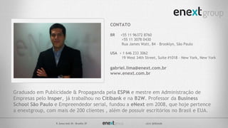 Graduado em Publicidade & Propaganda pela ESPM e mestre em Administração de
Empresas pelo Insper, já trabalhou no Citibank e na B2W. Professor da Business
School São Paulo e Empreendedor serial, fundou a eNext em 2008, que hoje pertence
a enextgroup, com mais de 200 clientes , além de possuir escritórios no Brasil e EUA.
CONTATO
BR +55 11 96372 8760
+55 11 3078 0430
Rua James Watt, 84 – Brooklyn, São Paulo
USA + 1 646 233 3062
19 West 34th Street, Suite #1018 – New York, New York
gabriel.lima@enext.com.br
www.enext.com.br
 