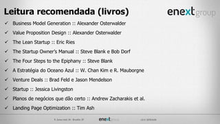 Leitura recomendada (livros)
 Business Model Generation :: Alexander Osterwalder
 Value Proposition Design :: Alexander Osterwalder
 The Lean Startup :: Eric Ries
 The Startup Owner’s Manual :: Steve Blank e Bob Dorf
 The Four Steps to the Epiphany :: Steve Blank
 A Estratégia do Oceano Azul :: W. Chan Kim e R. Mauborgne
 Venture Deals :: Brad Feld e Jason Mendelson
 Startup :: Jessica Livingston
 Planos de negócios que dão certo :: Andrew Zacharakis et al.
 Landing Page Optimization :: Tim Ash
 