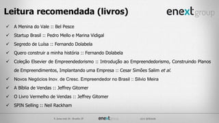  A Menina do Vale :: Bel Pesce
 Startup Brasil :: Pedro Mello e Marina Vidigal
 Segredo de Luísa :: Fernando Dolabela
 Quero construir a minha história :: Fernando Dolabela
 Coleção Elsevier de Empreendedorismo :: Introdução ao Empreendedorismo, Construindo Planos
de Empreendimentos, Implantando uma Empresa :: Cesar Simões Salim et al.
 Novos Negócios Inov. de Cresc. Empreendedor no Brasil :: Silvio Meira
 A Bíblia de Vendas :: Jeffrey Gitomer
 O Livro Vermelho de Vendas :: Jeffrey Gitomer
 SPIN Selling :: Neil Rackham
Leitura recomendada (livros)
 