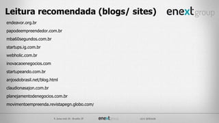 endeavor.org.br
papodeempreendedor.com.br
mba60segundos.com.br
startups.ig.com.br
webholic.com.br
inovacaoenegocios.com
startupeando.com.br
anjosdobrasil.net/blog.html
claudionasajon.com.br
planejamentodenegocios.com.br
movimentoempreenda.revistapegn.globo.com/
Leitura recomendada (blogs/ sites)
 