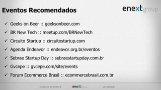 Geeks on Beer :: geeksonbeer.com
 BR New Tech :: meetup.com/BRNewTech
 Circuito Startup :: circuitostartup.com
 Agenda Endeavor :: endeavor.org.br/eventos
 Sebrae Startup Day :: sebraestartupday.com.br
 Gvcepe :: gvcepe.com/site/events
 Forum Ecommerce Brasil :: ecommercebrasil.com.br
Eventos Recomendados
 