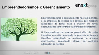 Empreendedorismos x Gerenciamento
Empreendedorismo e gerenciamento não são inimigos,
e as empresas de sucesso são aquelas que mesclam
capacidade de tomar risco e investir em novas
oportunidades com controle e aprendizado constantes.
O Empreendedor de sucesso possui além da visão
inovadora uma alta capacidade de gerenciamento para
identificar necessidade de mudanças no produto
desenvolvido, aprendendo através de controles
adequados ao negócio.
 