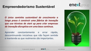 O único caminho sustentável de crescimento a
longo prazo é construir uma fábrica de inovação
que usa técnicas de start up para criar empresas
de inovação disruptiva em uma base contínua.
Aprender constantemente e errar rápido,
descontinuando iniciativas que não façam sentido
e mantendo as que realmente são importantes.
Empreendedorismo Sustentável
 