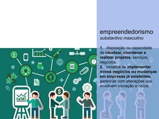 empreendedorismo
substantivo masculino
1. disposição ou capacidade
de idealizar, coordenar e
realizar projetos, serviços,
negócios.
2. inciativa de implementar
novos negócios ou mudanças
em empresas já existentes,
gerenciar com alterações que
envolvem inovação e riscos.
 
