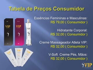Essências Femininas e Masculinas:
          R$ 79,00 ( Consumidor )

              Hidratante Corporal:
          R$ 32,00 ( Consumidor )

   Creme Massageador Atleta VIP:
         R$ 32,00 ( Consumidor )

        V-Soft Creme Pés, Mãos:
         R$ 32,00 ( Consumidor )
 