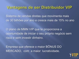 Sistema de vendas diretas que movimenta mais
de 30 bilhões por ano e cresce mais de 15% no ano


O plano de MMN VIP que te proporciona a
oportunidade de iniciar o seu próprio negócio sem
risco e sem investir dinheiro.


Empresa que oferece o maior BÔNUS DO
MERCADO, com a maior lucratividade.
 
