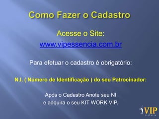 Acesse o Site:
          www.vipessencia.com.br

     Para efetuar o cadastro é obrigatório:

N.I. ( Número de Identificação ) do seu Patrocinador:

            Após o Cadastro Anote seu NI
           e adquira o seu KIT WORK VIP.
 
