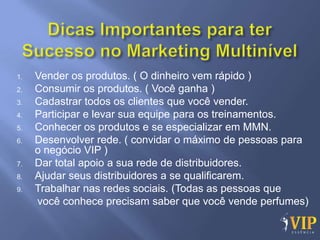 1.   Vender os produtos. ( O dinheiro vem rápido )
2.   Consumir os produtos. ( Você ganha )
3.   Cadastrar todos os clientes que você vender.
4.   Participar e levar sua equipe para os treinamentos.
5.   Conhecer os produtos e se especializar em MMN.
6.   Desenvolver rede. ( convidar o máximo de pessoas para
     o negócio VIP )
7.   Dar total apoio a sua rede de distribuidores.
8.   Ajudar seus distribuidores a se qualificarem.
9.   Trabalhar nas redes sociais. (Todas as pessoas que
     você conhece precisam saber que você vende perfumes)
 
