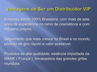 Empresa sólida 100% Brasileira, com mais de sete
anos de experiência no ramo de cosméticos e com
industria própria.

Seguimento que mais cresce no Brasil e no mundo,
produto de giro rápido e valor acessível.

Produtos de alta qualidade, essência importada da
MANE ( França ), fornecedora das grandes grifes
mundiais.
 