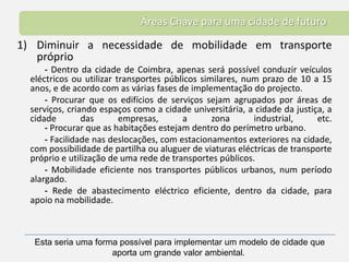 Áreas Chave para uma cidade de futuroDiminuir a necessidade de mobilidade em transporte próprio- Dentro da cidade de Coimbra, apenas será possível conduzir veículos eléctricos ou utilizar transportes públicos similares, num prazo de 10 a 15 anos, e de acordo com as várias fases de implementação do projecto.- Procurar que os edifícios de serviços sejam agrupados por áreas de serviços, criando espaços como a cidade universitária, a cidade da justiça, a cidade das empresas, a zona industrial, etc.- Procurar que as habitações estejam dentro do perímetro urbano.  		- Facilidade nas deslocações, com estacionamentos exteriores na cidade, com possibilidade de partilha ou aluguer de viaturas eléctricas de transporte próprio e utilização de uma rede de transportes públicos.   		- Mobilidade eficiente nos transportes públicos urbanos, num período alargado.  		- Rede de abastecimento eléctrico eficiente, dentro da cidade, para apoio na mobilidade. Esta seria uma forma possível para implementar um modelo de cidade que aporta um grande valor ambiental.