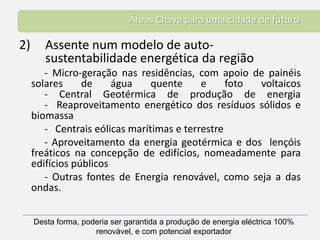 Áreas Chave para uma cidade de futuroAssente num modelo de auto-sustentabilidade energética da região 		- Micro-geração nas residências, com apoio de painéis solares de água quente e foto voltaicos	- Central Geotérmica de produção de energia	-  Reaproveitamento energético dos resíduos sólidos e biomassa		-   Centrais eólicas marítimas e terrestre		- Aproveitamento da energia geotérmica e dos  lençóis freáticos na concepção de edifícios, nomeadamente para edifícios públicos	- Outras fontes de Energia renovável, como seja a das ondas.   Desta forma, poderia ser garantida a produção de energia eléctrica 100% renovável, e com potencial exportador