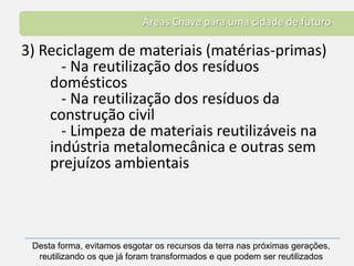 Áreas Chave para uma cidade de futuro3) Reciclagem de materiais (matérias-primas)   - Na reutilização dos resíduos domésticos   - Na reutilização dos resíduos da construção civil   - Limpeza de materiais reutilizáveis na indústria metalomecânica e outras sem prejuízos ambientaisDesta forma, evitamos esgotar os recursos da terra nas próximas gerações, reutilizando os que já foram transformados e que podem ser reutilizados