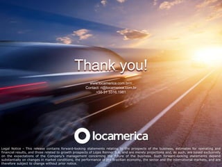 Thank you!
                                                       www.locamerica.com.br/ri
                                                     Contact: ri@locamerica.com.br
                                                          +55 31 3316.1981




Legal Notice - This release contains forward-looking statements relating to the prospects of the business, estimates for operating and
financial results, and those related to growth prospects of Lojas Renner S.A. and are merely projections and, as such, are based exclusively
on the expectations of the Company’s management concerning the future of the business. Such forward-looking statements depend
substantially on changes in market conditions, the performance of the Brazilian economy, the sector and the international markets, and are
therefore subject to change without prior notice.
 