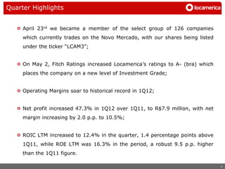 Quarter Highlights


     April 23rd we became a member of the select group of 126 companies
     which currently trades on the Novo Mercado, with our shares being listed
     under the ticker “LCAM3”;


     On May 2, Fitch Ratings increased Locamerica’s ratings to A- (bra) which
     places the company on a new level of Investment Grade;


     Operating Margins soar to historical record in 1Q12;


     Net profit increased 47.3% in 1Q12 over 1Q11, to R$7.9 million, with net
     margin increasing by 2.0 p.p. to 10.5%;


     ROIC LTM increased to 12.4% in the quarter, 1.4 percentage points above
     1Q11, while ROE LTM was 16.3% in the period, a robust 9.5 p.p. higher
     than the 1Q11 figure.

                                                                                2
 