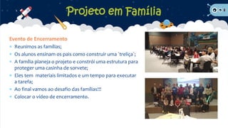 Projeto em Família
Evento de Encerramento
 Reunimos as famílias;
 Os alunos ensinam os pais como construir uma `treliça`;
 A família planeja o projeto e constrói uma estrutura para
proteger uma casinha de sorvete;
 Eles tem materiais limitados e um tempo para executar
a tarefa;
 Ao final vamos ao desafio das famílias!!!
 Colocar o vídeo de encerramento.
 