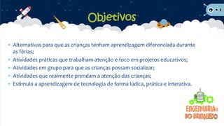  Alternativas para que as crianças tenham aprendizagem diferenciada durante
as férias;
 Atividades práticas que trabalham atenção e foco em projetos educativos;
 Atividades em grupo para que as crianças possam socializar;
 Atividades que realmente prendam a atenção das crianças;
 Estimulo a aprendizagem de tecnologia de forma lúdica, prática e interativa.
Objetivos
 