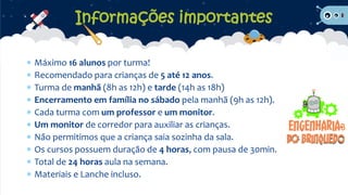  Máximo 16 alunos por turma!
 Recomendado para crianças de 5 até 12 anos.
 Turma de manhã (8h as 12h) e tarde (14h as 18h)
 Encerramento em família no sábado pela manhã (9h as 12h).
 Cada turma com um professor e um monitor.
 Um monitor de corredor para auxiliar as crianças.
 Não permitimos que a criança saia sozinha da sala.
 Os cursos possuem duração de 4 horas, com pausa de 30min.
 Total de 24 horas aula na semana.
 Materiais e Lanche incluso.
Informações importantes
 